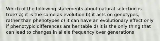 Which of the following statements about natural selection is true? a) it is the same as evolution b) it acts on genotypes, rather than phenotypes c) it can have an evolutionary effect only if phenotypic differences are heritable d) it is the only thing that can lead to changes in allele frequency over generations