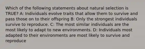 Which of the following statements about natural selection is TRUE? A: Individuals evolve traits that allow them to survive and pass those on to their offspring B: Only the strongest individuals survive to reproduce. C: The most similar individuals are the most likely to adapt to new environments. D: Individuals most adapted to their environments are most likely to survive and reproduce