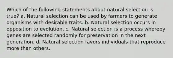 Which of the following statements about natural selection is true? a. Natural selection can be used by farmers to generate organisms with desirable traits. b. Natural selection occurs in opposition to evolution. c. Natural selection is a process whereby genes are selected randomly for preservation in the next generation. d. Natural selection favors individuals that reproduce more than others.