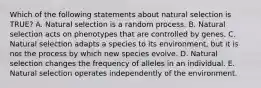 Which of the following statements about natural selection is TRUE? A. Natural selection is a random process. B. Natural selection acts on phenotypes that are controlled by genes. C. Natural selection adapts a species to its environment, but it is not the process by which new species evolve. D. Natural selection changes the frequency of alleles in an individual. E. Natural selection operates independently of the environment.