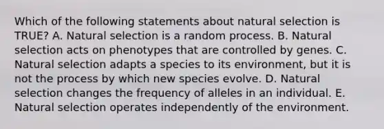 Which of the following statements about natural selection is TRUE? A. Natural selection is a random process. B. Natural selection acts on phenotypes that are controlled by genes. C. Natural selection adapts a species to its environment, but it is not the process by which new species evolve. D. Natural selection changes the frequency of alleles in an individual. E. Natural selection operates independently of the environment.