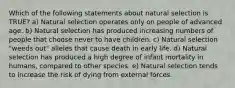 Which of the following statements about natural selection is TRUE? a) Natural selection operates only on people of advanced age. b) Natural selection has produced increasing numbers of people that choose never to have children. c) Natural selection "weeds out" alleles that cause death in early life. d) Natural selection has produced a high degree of infant mortality in humans, compared to other species. e) Natural selection tends to increase the risk of dying from external forces.