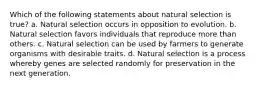 Which of the following statements about natural selection is true? a. Natural selection occurs in opposition to evolution. b. Natural selection favors individuals that reproduce more than others. c. Natural selection can be used by farmers to generate organisms with desirable traits. d. Natural selection is a process whereby genes are selected randomly for preservation in the next generation.