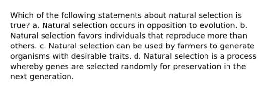 Which of the following statements about natural selection is true? a. Natural selection occurs in opposition to evolution. b. Natural selection favors individuals that reproduce more than others. c. Natural selection can be used by farmers to generate organisms with desirable traits. d. Natural selection is a process whereby genes are selected randomly for preservation in the next generation.