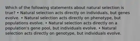 Which of the following statements about natural selection is true? • Natural selection acts directly on individuals, but genes evolve. • Natural selection acts directly on phenotype, but populations evolve. • Natural selection acts directly on a population's gene pool, but individuals evolve. • Natural selection acts directly on genotype, but individuals evolve.