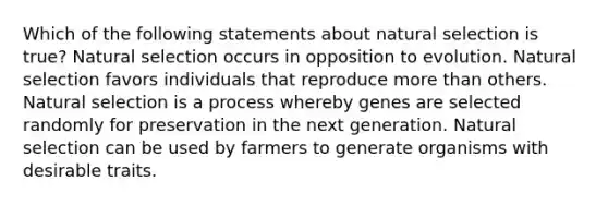 Which of the following statements about natural selection is true? Natural selection occurs in opposition to evolution. Natural selection favors individuals that reproduce <a href='https://www.questionai.com/knowledge/keWHlEPx42-more-than' class='anchor-knowledge'>more than</a> others. Natural selection is a process whereby genes are selected randomly for preservation in the next generation. Natural selection can be used by farmers to generate organisms with desirable traits.