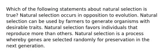 Which of the following statements about natural selection is true? Natural selection occurs in opposition to evolution. Natural selection can be used by farmers to generate organisms with desirable traits. Natural selection favors individuals that reproduce more than others. Natural selection is a process whereby genes are selected randomly for preservation in the next generation.