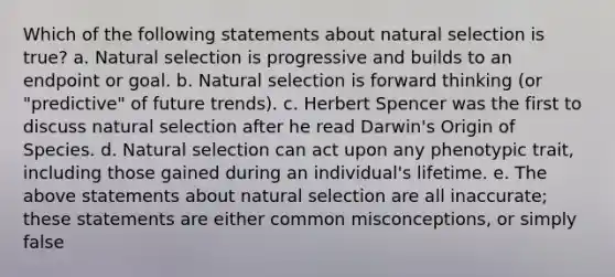 Which of the following statements about natural selection is true? a. Natural selection is progressive and builds to an endpoint or goal. b. Natural selection is forward thinking (or "predictive" of future trends). c. Herbert Spencer was the first to discuss natural selection after he read Darwin's Origin of Species. d. Natural selection can act upon any phenotypic trait, including those gained during an individual's lifetime. e. The above statements about natural selection are all inaccurate; these statements are either common misconceptions, or simply false