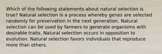 Which of the following statements about natural selection is true? Natural selection is a process whereby genes are selected randomly for preservation in the next generation. Natural selection can be used by farmers to generate organisms with desirable traits. Natural selection occurs in opposition to evolution. Natural selection favors individuals that reproduce <a href='https://www.questionai.com/knowledge/keWHlEPx42-more-than' class='anchor-knowledge'>more than</a> others.