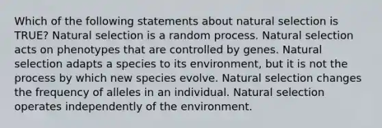 Which of the following statements about natural selection is TRUE? Natural selection is a random process. Natural selection acts on phenotypes that are controlled by genes. Natural selection adapts a species to its environment, but it is not the process by which new species evolve. Natural selection changes the frequency of alleles in an individual. Natural selection operates independently of the environment.