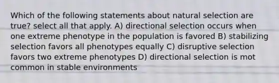 Which of the following statements about natural selection are true? select all that apply. A) directional selection occurs when one extreme phenotype in the population is favored B) stabilizing selection favors all phenotypes equally C) disruptive selection favors two extreme phenotypes D) directional selection is mot common in stable environments