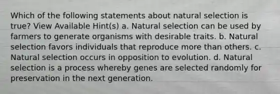 Which of the following statements about natural selection is true? View Available Hint(s) a. Natural selection can be used by farmers to generate organisms with desirable traits. b. Natural selection favors individuals that reproduce more than others. c. Natural selection occurs in opposition to evolution. d. Natural selection is a process whereby genes are selected randomly for preservation in the next generation.