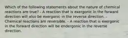 Which of the following statements about the nature of chemical reactions are true? - A reaction that is exergonic in the forward direction will also be exergonic in the reverse direction. - Chemical reactions are reversible. - A reaction that is exergonic in the forward direction will be endergonic in the reverse direction.