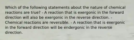 Which of the following statements about the nature of chemical reactions are true? - A reaction that is exergonic in the forward direction will also be exergonic in the reverse direction. - Chemical reactions are reversible. - A reaction that is exergonic in the forward direction will be endergonic in the reverse direction.