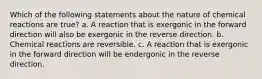 Which of the following statements about the nature of chemical reactions are true? a. A reaction that is exergonic in the forward direction will also be exergonic in the reverse direction. b. Chemical reactions are reversible. c. A reaction that is exergonic in the forward direction will be endergonic in the reverse direction.