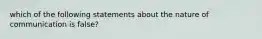 which of the following statements about the nature of communication is false?