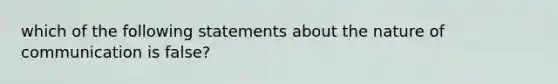 which of the following statements about the nature of communication is false?