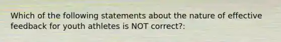 Which of the following statements about the nature of effective feedback for youth athletes is NOT correct?: