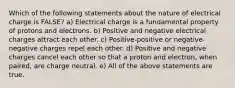 Which of the following statements about the nature of electrical charge is FALSE? a) Electrical charge is a fundamental property of protons and electrons. b) Positive and negative electrical charges attract each other. c) Positive-positive or negative-negative charges repel each other. d) Positive and negative charges cancel each other so that a proton and electron, when paired, are charge neutral. e) All of the above statements are true.