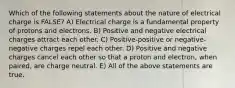 Which of the following statements about the nature of electrical charge is FALSE? A) Electrical charge is a fundamental property of protons and electrons. B) Positive and negative electrical charges attract each other. C) Positive-positive or negative-negative charges repel each other. D) Positive and negative charges cancel each other so that a proton and electron, when paired, are charge neutral. E) All of the above statements are true.