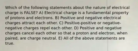 Which of the following statements about the nature of electrical charge is FALSE? A) Electrical charge is a fundamental property of protons and electrons. B) Positive and negative electrical charges attract each other. C) Positive-positive or negative-negative charges repel each other. D) Positive and negative charges cancel each other so that a proton and electron, when paired, are charge neutral. E) All of the above statements are true.