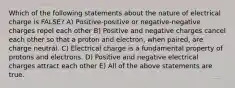 Which of the following statements about the nature of electrical charge is FALSE? A) Positive-positive or negative-negative charges repel each other B) Positive and negative charges cancel each other so that a proton and electron, when paired, are charge neutral. C) Electrical charge is a fundamental property of protons and electrons. D) Positive and negative electrical charges attract each other E) All of the above statements are true.