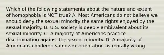 Which of the following statements about the nature and extent of homophobia is NOT true? A. Most Americans do not believe we should deny the sexual minority the same rights enjoyed by the sexual majority. B. U.S. society is deeply ambivalent about its sexual minority. C. A majority of Americans practice discrimination against the sexual minority. D. A majority of Americans condemn same-sex orientation as morally wrong.