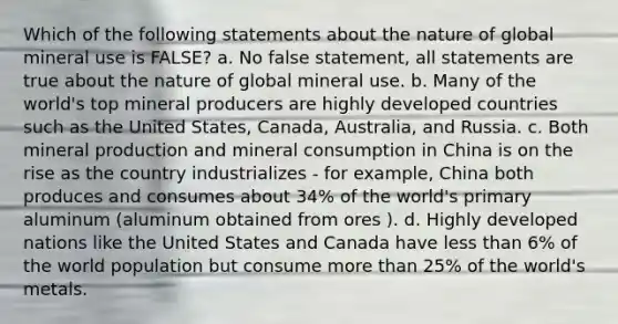 Which of the following statements about the nature of global mineral use is FALSE? a. No false statement, all statements are true about the nature of global mineral use. b. Many of the world's top mineral producers are highly developed countries such as the United States, Canada, Australia, and Russia. c. Both mineral production and mineral consumption in China is on the rise as the country industrializes - for example, China both produces and consumes about 34% of the world's primary aluminum (aluminum obtained from ores ). d. Highly developed nations like the United States and Canada have <a href='https://www.questionai.com/knowledge/k7BtlYpAMX-less-than' class='anchor-knowledge'>less than</a> 6% of the world population but consume <a href='https://www.questionai.com/knowledge/keWHlEPx42-more-than' class='anchor-knowledge'>more than</a> 25% of the world's metals.