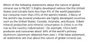 Which of the following statements about the nature of global mineral use is FALSE? 1:Highly developed nations like the United States and Canada have less than 6% of the world population but consume more than 25% of the world's metals. 2:Many of the world's top mineral producers are highly developed countries such as the United States, Canada, Australia, and Russia. 3:Both mineral production and mineral consumption in China is on the rise as the country industrializes - for example, China both produces and consumes about 34% of the world's primary aluminum (aluminum obtained from ores ). 4:No false statement, all statements are true about the nature of global mineral use.