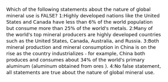 Which of the following statements about the nature of global mineral use is FALSE? 1:Highly developed nations like the United States and Canada have <a href='https://www.questionai.com/knowledge/k7BtlYpAMX-less-than' class='anchor-knowledge'>less than</a> 6% of the world population but consume <a href='https://www.questionai.com/knowledge/keWHlEPx42-more-than' class='anchor-knowledge'>more than</a> 25% of the world's metals. 2:Many of the world's top mineral producers are highly developed countries such as the United States, Canada, Australia, and Russia. 3:Both mineral production and mineral consumption in China is on the rise as the country industrializes - for example, China both produces and consumes about 34% of the world's primary aluminum (aluminum obtained from ores ). 4:No false statement, all statements are true about the nature of global mineral use.