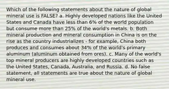 Which of the following statements about the nature of global mineral use is FALSE? a. Highly developed nations like the United States and Canada have less than 6% of the world population but consume more than 25% of the world's metals. b. Both mineral production and mineral consumption in China is on the rise as the country industrializes - for example, China both produces and consumes about 34% of the world's primary aluminum (aluminum obtained from ores). c. Many of the world's top mineral producers are highly developed countries such as the United States, Canada, Australia, and Russia. d. No false statement, all statements are true about the nature of global mineral use.