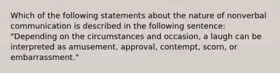 Which of the following statements about the nature of nonverbal communication is described in the following sentence: "Depending on the circumstances and occasion, a laugh can be interpreted as amusement, approval, contempt, scorn, or embarrassment."