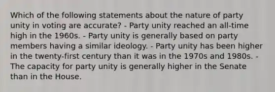 Which of the following statements about the nature of party unity in voting are accurate? - Party unity reached an all-time high in the 1960s. - Party unity is generally based on party members having a similar ideology. - Party unity has been higher in the twenty-first century than it was in the 1970s and 1980s. - The capacity for party unity is generally higher in the Senate than in the House.