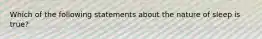 Which of the following statements about the nature of sleep is true?