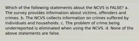 Which of the following statements about the NCVS is FALSE? a. The survey provides information about victims, offenders and crimes. b. The NCVS collects information on crimes suffered by individuals and households. c. The problem of crime being underreported is eliminated when using the NCVS. d. None of the above statements are false.