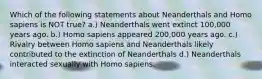 Which of the following statements about Neanderthals and Homo sapiens is NOT true? a.) Neanderthals went extinct 100,000 years ago. b.) Homo sapiens appeared 200,000 years ago. c.) Rivalry between Homo sapiens and Neanderthals likely contributed to the extinction of Neanderthals d.) Neanderthals interacted sexually with Homo sapiens.