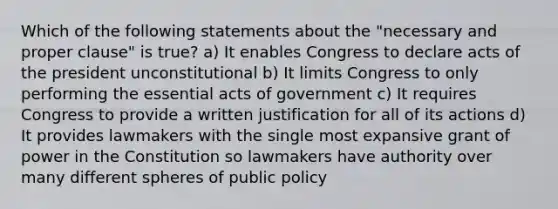 Which of the following statements about the "necessary and proper clause" is true? a) It enables Congress to declare acts of the president unconstitutional b) It limits Congress to only performing the essential acts of government c) It requires Congress to provide a written justification for all of its actions d) It provides lawmakers with the single most expansive grant of power in the Constitution so lawmakers have authority over many different spheres of public policy