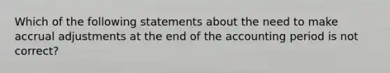 Which of the following statements about the need to make accrual adjustments at the end of the accounting period is not correct?