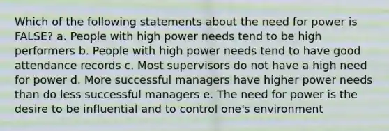 Which of the following statements about the need for power is FALSE? a. People with high power needs tend to be high performers b. People with high power needs tend to have good attendance records c. Most supervisors do not have a high need for power d. More successful managers have higher power needs than do less successful managers e. The need for power is the desire to be influential and to control one's environment