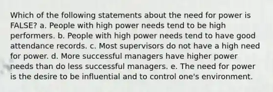 Which of the following statements about the need for power is FALSE? a. People with high power needs tend to be high performers. b. People with high power needs tend to have good attendance records. c. Most supervisors do not have a high need for power. d. More successful managers have higher power needs than do less successful managers. e. The need for power is the desire to be influential and to control one's environment.