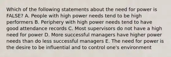 Which of the following statements about the need for power is FALSE? A. People with high power needs tend to be high performers B. Periphery with high power needs tend to have good attendance records C. Most supervisors do not have a high need for power D. More successful managers have higher power needs than do less successful managers E. The need for power is the desire to be influential and to control one's environment