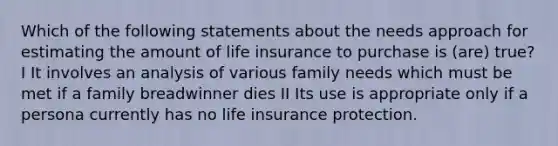 Which of the following statements about the needs approach for estimating the amount of life insurance to purchase is (are) true? I It involves an analysis of various family needs which must be met if a family breadwinner dies II Its use is appropriate only if a persona currently has no life insurance protection.