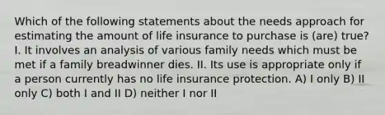 Which of the following statements about the needs approach for estimating the amount of life insurance to purchase is (are) true? I. It involves an analysis of various family needs which must be met if a family breadwinner dies. II. Its use is appropriate only if a person currently has no life insurance protection. A) I only B) II only C) both I and II D) neither I nor II