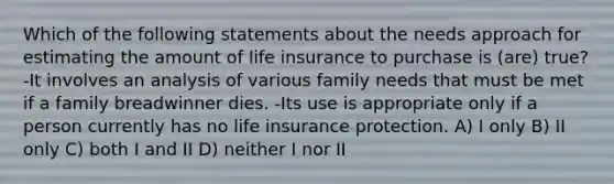 Which of the following statements about the needs approach for estimating the amount of life insurance to purchase is (are) true? -It involves an analysis of various family needs that must be met if a family breadwinner dies. -Its use is appropriate only if a person currently has no life insurance protection. A) I only B) II only C) both I and II D) neither I nor II