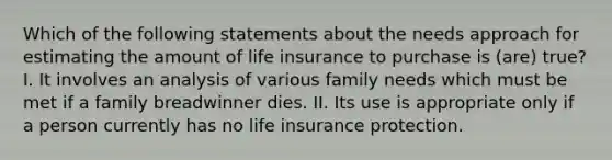 Which of the following statements about the needs approach for estimating the amount of life insurance to purchase is (are) true? I. It involves an analysis of various family needs which must be met if a family breadwinner dies. II. Its use is appropriate only if a person currently has no life insurance protection.