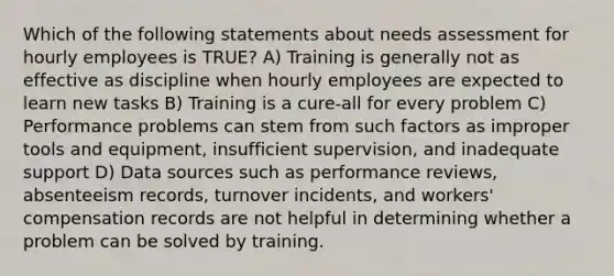 Which of the following statements about needs assessment for hourly employees is TRUE? A) Training is generally not as effective as discipline when hourly employees are expected to learn new tasks B) Training is a cure-all for every problem C) Performance problems can stem from such factors as improper tools and equipment, insufficient supervision, and inadequate support D) Data sources such as performance reviews, absenteeism records, turnover incidents, and workers' compensation records are not helpful in determining whether a problem can be solved by training.