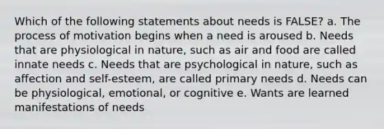 Which of the following statements about needs is FALSE? a. The process of motivation begins when a need is aroused b. Needs that are physiological in nature, such as air and food are called innate needs c. Needs that are psychological in nature, such as affection and self-esteem, are called primary needs d. Needs can be physiological, emotional, or cognitive e. Wants are learned manifestations of needs