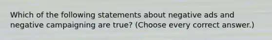 Which of the following statements about negative ads and negative campaigning are true? (Choose every correct answer.)