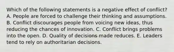 Which of the following statements is a negative effect of conflict? A. People are forced to challenge their thinking and assumptions. B. Conflict discourages people from voicing new ideas, thus reducing the chances of innovation. C. Conflict brings problems into the open. D. Quality of decisions made reduces. E. Leaders tend to rely on authoritarian decisions.