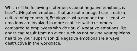 Which of the following statements about negative emotions is true? a)Negative emotions that are not managed can create a culture of openness. b)Employees who manage their negative emotions are involved in more conflicts with customers compared to employees who do not. c) Negative emotions like anger can result from an event such as not having your opinions heard by your supervisor. d) Negative emotions are always destructive in the workplace.